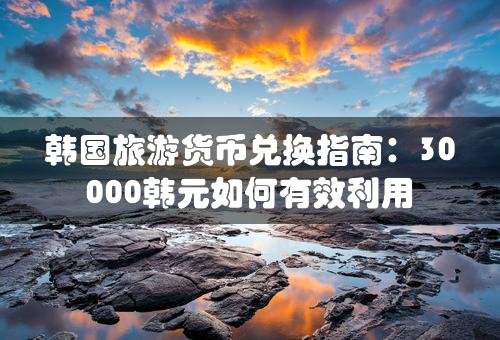 韩国旅游货币兑换指南：30000韩元如何有效利用