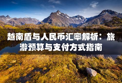 越南盾与人民币汇率解析：旅游预算与支付方式指南