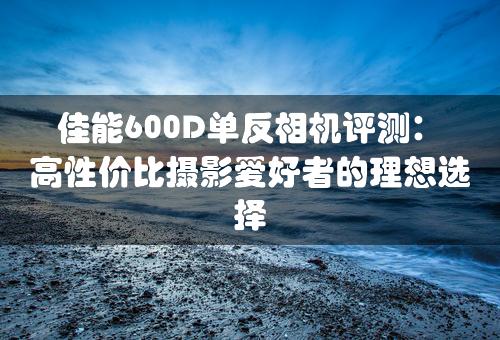 佳能600D单反相机评测：高性价比摄影爱好者的理想选择