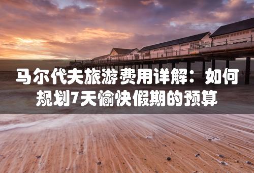 马尔代夫旅游费用详解：如何规划7天愉快假期的预算