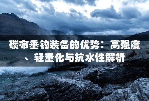 碳布垂钓装备的优势：高强度、轻量化与抗水性解析