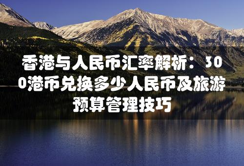 香港与人民币汇率解析：300港币兑换多少人民币及旅游预算管理技巧