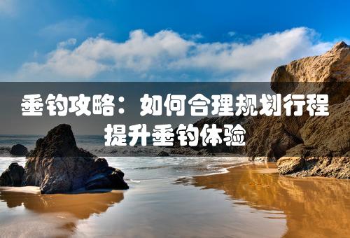 垂钓攻略：如何合理规划行程提升垂钓体验