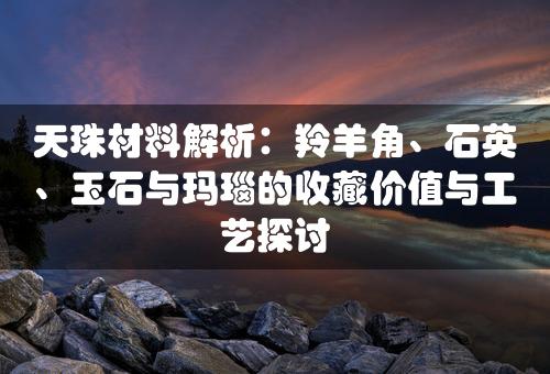 天珠材料解析：羚羊角、石英、玉石与玛瑙的收藏价值与工艺探讨