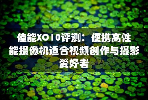 佳能XC10评测：便携高性能摄像机适合视频创作与摄影爱好者