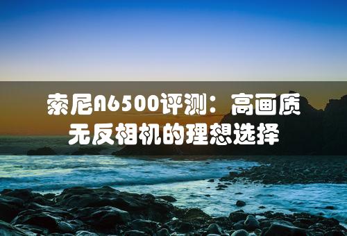 索尼A6500评测：高画质无反相机的理想选择