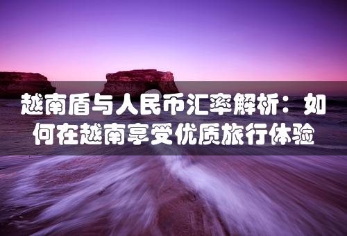 越南盾与人民币汇率解析：如何在越南享受优质旅行体验