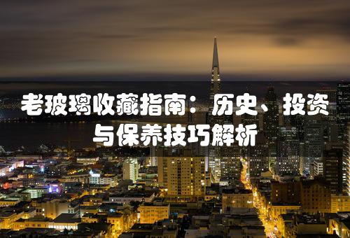 老玻璃收藏指南：历史、投资与保养技巧解析