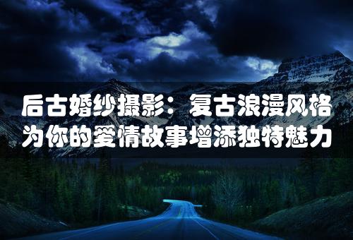 后古婚纱摄影：复古浪漫风格为你的爱情故事增添独特魅力