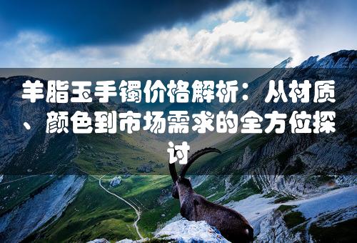 羊脂玉手镯价格解析：从材质、颜色到市场需求的全方位探讨