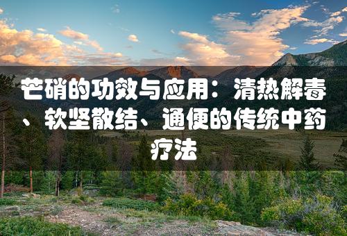 芒硝的功效与应用：清热解毒、软坚散结、通便的传统中药疗法