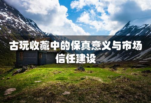 古玩收藏中的保真意义与市场信任建设