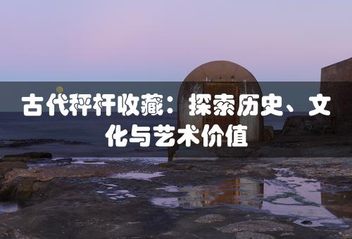 古代秤杆收藏：探索历史、文化与艺术价值