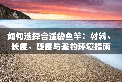 如何选择合适的鱼竿：材料、长度、硬度与垂钓环境指南