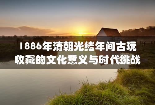 1886年清朝光绪年间古玩收藏的文化意义与时代挑战