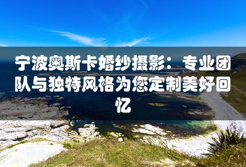 宁波奥斯卡婚纱摄影：专业团队与独特风格为您定制美好回忆