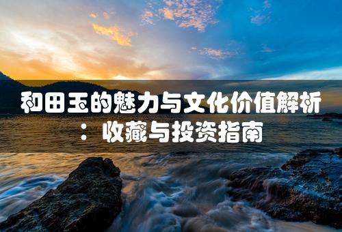 和田玉的魅力与文化价值解析：收藏与投资指南