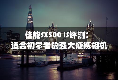 佳能SX500 IS评测：适合初学者的强大便携相机