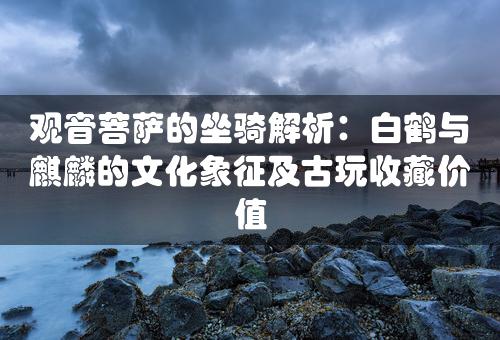 观音菩萨的坐骑解析：白鹤与麒麟的文化象征及古玩收藏价值