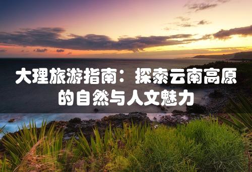 大理旅游指南：探索云南高原的自然与人文魅力