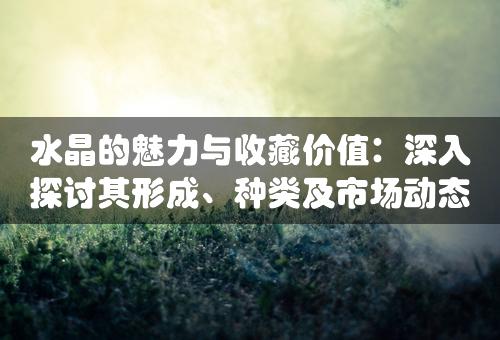 水晶的魅力与收藏价值：深入探讨其形成、种类及市场动态