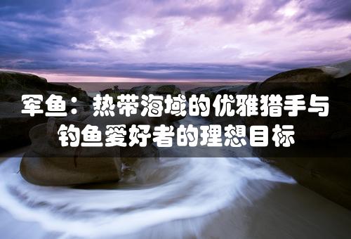 军鱼：热带海域的优雅猎手与钓鱼爱好者的理想目标