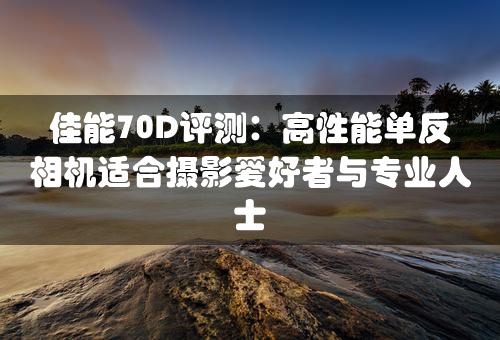 佳能70D评测：高性能单反相机适合摄影爱好者与专业人士