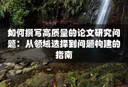 如何撰写高质量的论文研究问题：从领域选择到问题构建的指南