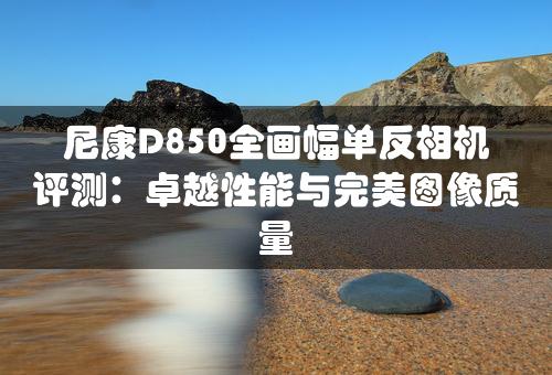 尼康D850全画幅单反相机评测：卓越性能与完美图像质量