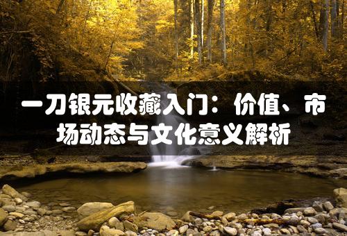 一刀银元收藏入门：价值、市场动态与文化意义解析