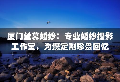 厦门兰慕婚纱：专业婚纱摄影工作室，为您定制珍贵回忆