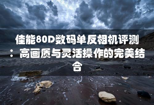 佳能80D数码单反相机评测：高画质与灵活操作的完美结合