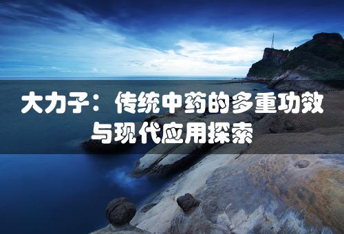 大力子：传统中药的多重功效与现代应用探索