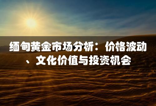 缅甸黄金市场分析：价格波动、文化价值与投资机会