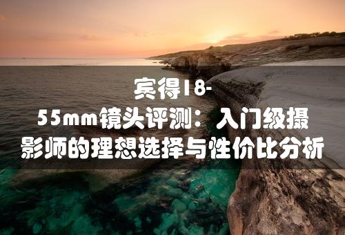 宾得18-55mm镜头评测：入门级摄影师的理想选择与性价比分析