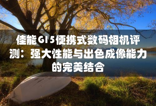 佳能G15便携式数码相机评测：强大性能与出色成像能力的完美结合