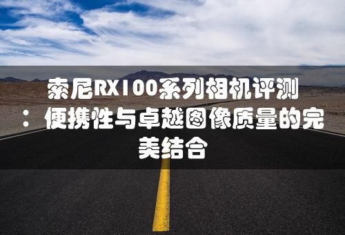 索尼RX100系列相机评测：便携性与卓越图像质量的完美结合