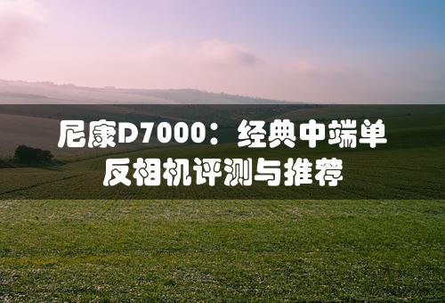 尼康D7000：经典中端单反相机评测与推荐