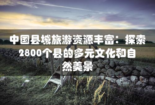 中国县城旅游资源丰富：探索2800个县的多元文化和自然美景