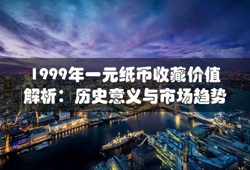 1999年一元纸币收藏价值解析：历史意义与市场趋势