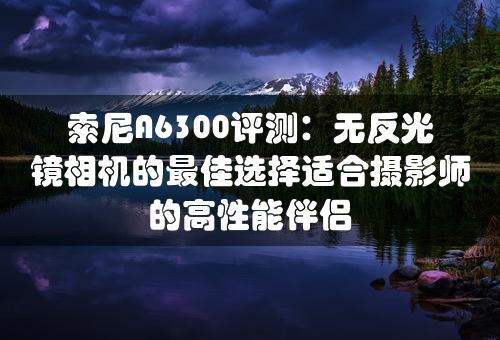 索尼A6300评测：无反光镜相机的最佳选择适合摄影师的高性能伴侣