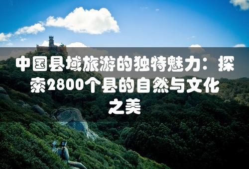 中国县域旅游的独特魅力：探索2800个县的自然与文化之美