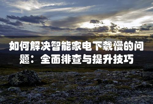 如何解决智能家电下载慢的问题：全面排查与提升技巧