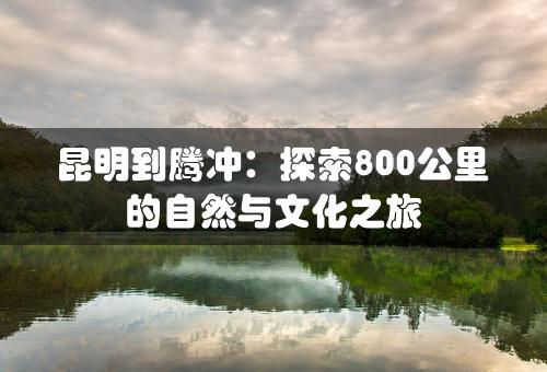 昆明到腾冲：探索800公里的自然与文化之旅