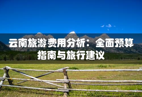 云南旅游费用分析：全面预算指南与旅行建议