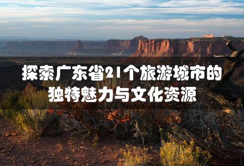 探索广东省21个旅游城市的独特魅力与文化资源