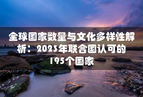 全球国家数量与文化多样性解析：2023年联合国认可的195个国家