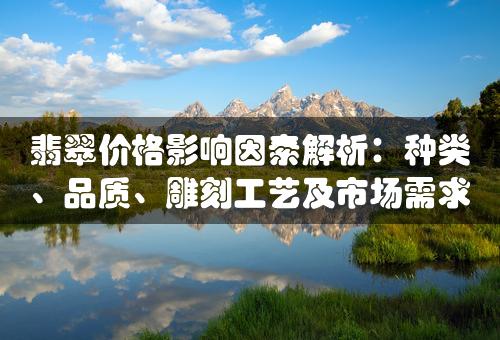 翡翠价格影响因素解析：种类、品质、雕刻工艺及市场需求