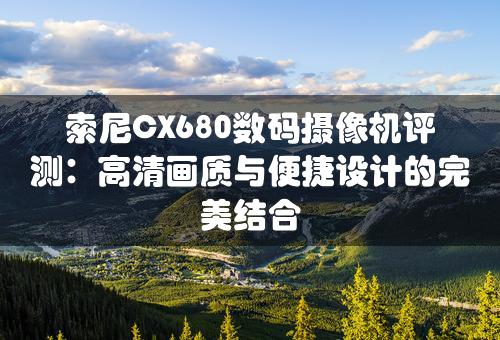 索尼CX680数码摄像机评测：高清画质与便捷设计的完美结合