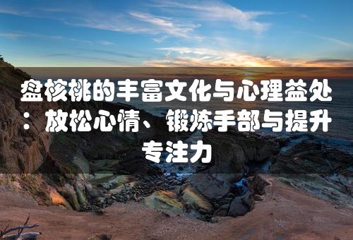 盘核桃的丰富文化与心理益处：放松心情、锻炼手部与提升专注力